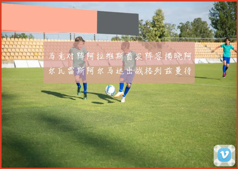 马竞对阵阿拉维斯首发阵容揭晓阿尔瓦雷斯阿尔马达出战格列兹曼待命