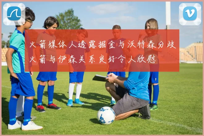 火箭媒体人透露掘金与沃特森分歧火箭与伊森关系良好令人欣慰