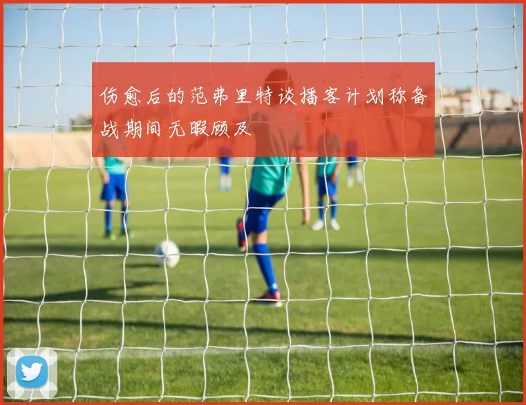 伤愈后的范弗里特谈播客计划称备战期间无暇顾及