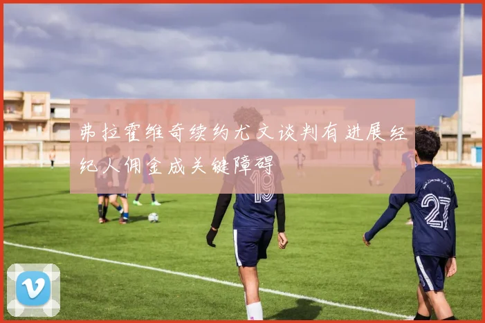 弗拉霍维奇续约尤文谈判有进展经纪人佣金成关键障碍