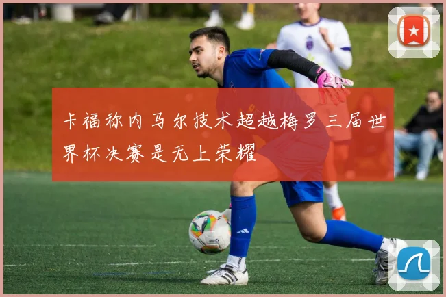 卡福称内马尔技术超越梅罗三届世界杯决赛是无上荣耀