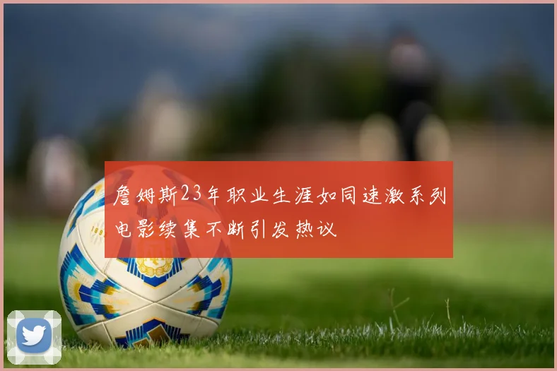 詹姆斯23年职业生涯如同速激系列电影续集不断引发热议