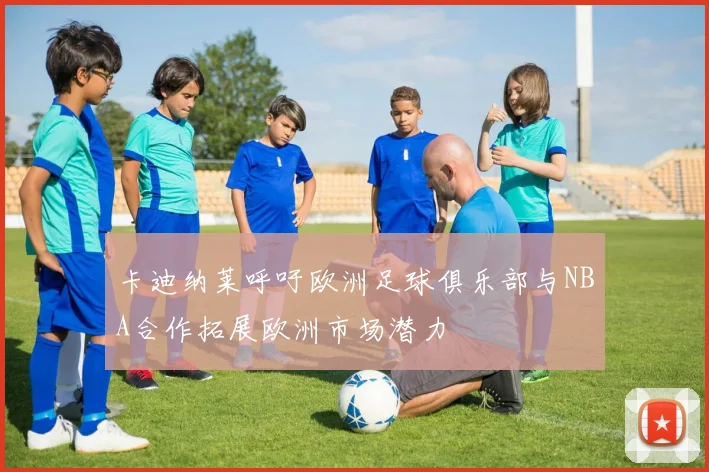 卡迪纳莱呼吁欧洲足球俱乐部与NBA合作拓展欧洲市场潜力