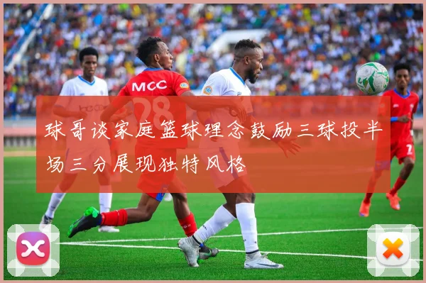 球哥谈家庭篮球理念鼓励三球投半场三分展现独特风格