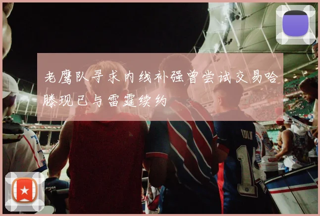 老鹰队寻求内线补强曾尝试交易哈滕现已与雷霆续约