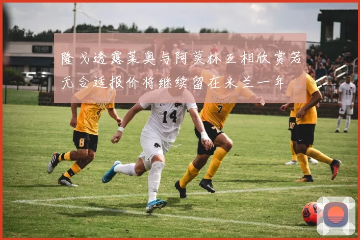 隆戈透露莱奥与阿莫林互相欣赏若无合适报价将继续留在米兰一年